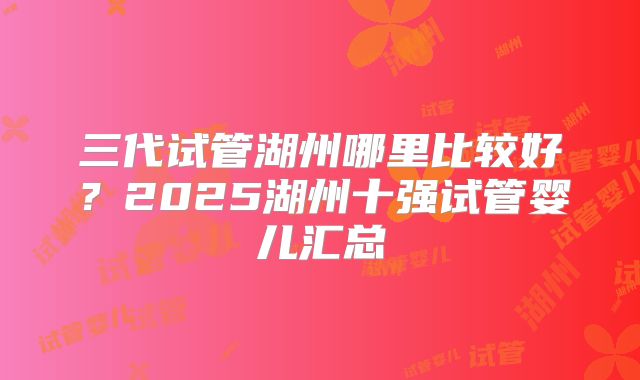三代试管湖州哪里比较好？2025湖州十强试管婴儿汇总