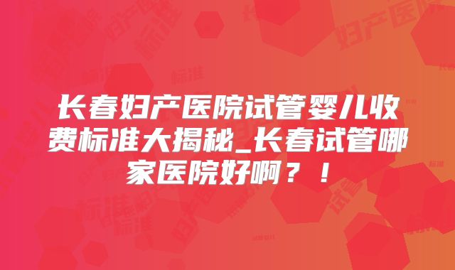长春妇产医院试管婴儿收费标准大揭秘_长春试管哪家医院好啊？！