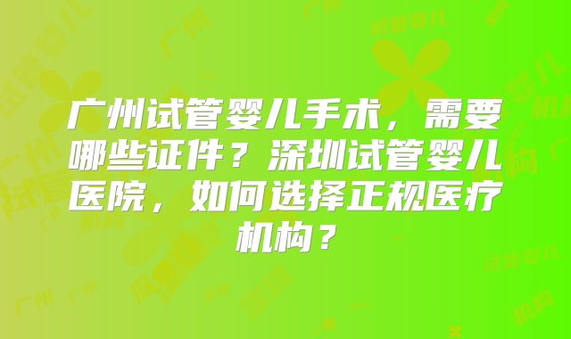 广州试管婴儿手术，需要哪些证件？深圳试管婴儿医院，如何选择正规医疗机构？