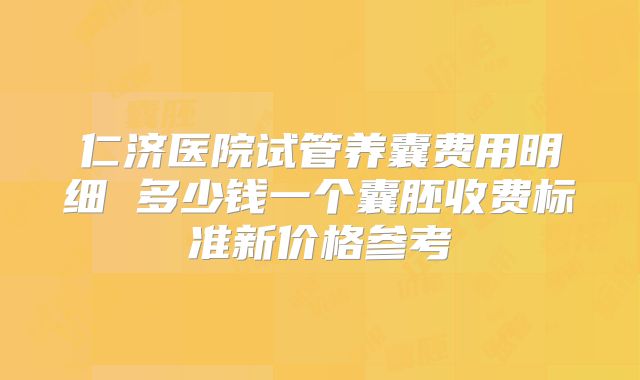 仁济医院试管养囊费用明细 多少钱一个囊胚收费标准新价格参考