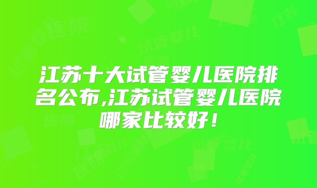 江苏十大试管婴儿医院排名公布,江苏试管婴儿医院哪家比较好！