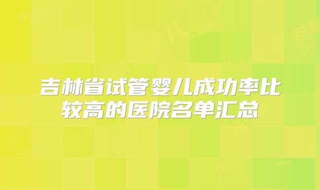吉林省试管婴儿成功率比较高的医院名单汇总