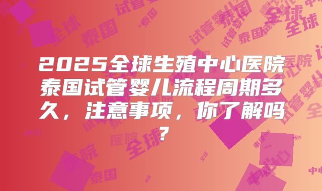 2025全球生殖中心医院泰国试管婴儿流程周期多久,注意事项,你了解吗?