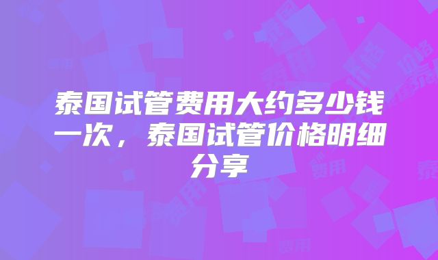 泰国试管费用大约多少钱一次，泰国试管价格明细分享