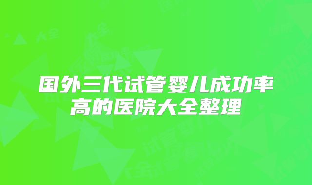 国外三代试管婴儿成功率高的医院大全整理