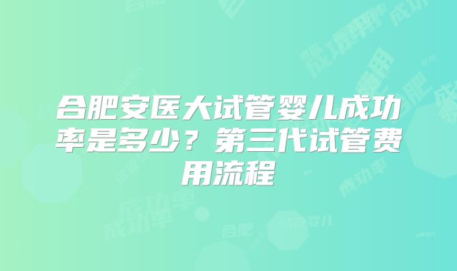 合肥安医大试管婴儿成功率是多少？第三代试管费用流程