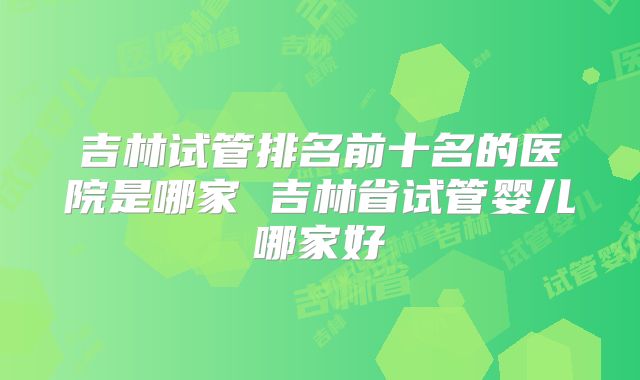 吉林试管排名前十名的医院是哪家 吉林省试管婴儿哪家好