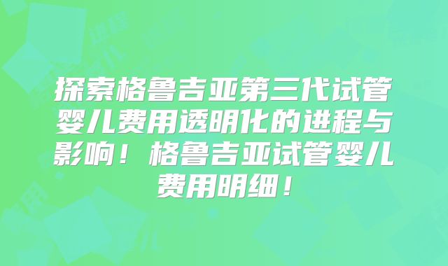 探索格鲁吉亚第三代试管婴儿费用透明化的进程与影响！格鲁吉亚试管婴儿费用明细！