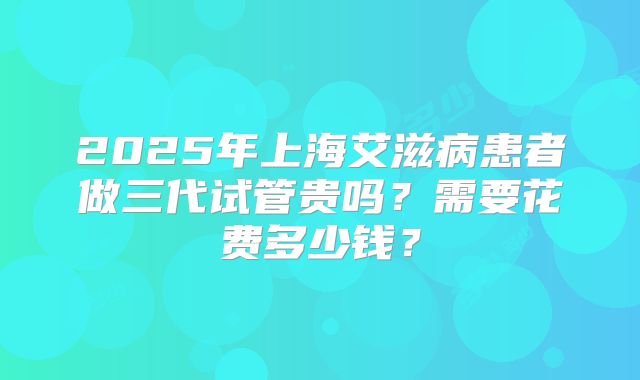 2025年上海艾滋病患者做三代试管贵吗？需要花费多少钱？