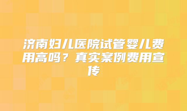济南妇儿医院试管婴儿费用高吗？真实案例费用宣传