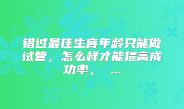 错过最佳生育年龄只能做试管，怎么样才能提高成功率， ...