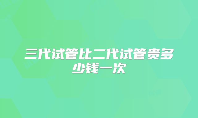 三代试管比二代试管贵多少钱一次