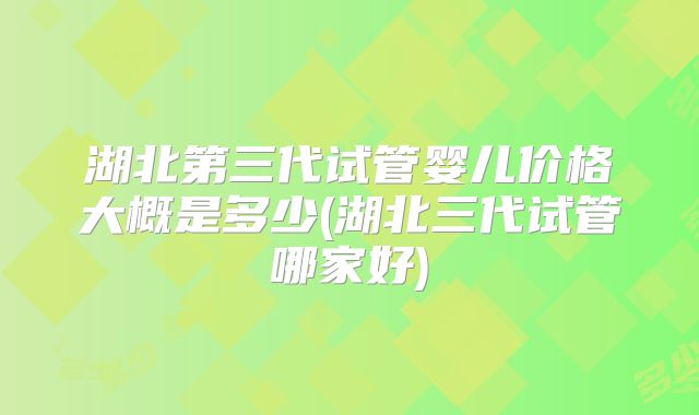 湖北第三代试管婴儿价格大概是多少(湖北三代试管哪家好)