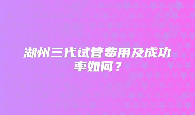 湖州三代试管费用及成功率如何？