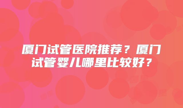 厦门试管医院推荐?厦门试管婴儿哪里比较好?