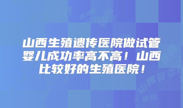 山西生殖遗传医院做试管婴儿成功率高不高！山西比较好的生殖医院！