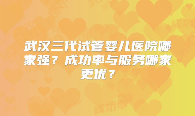 武汉三代试管婴儿医院哪家强？成功率与服务哪家更优？