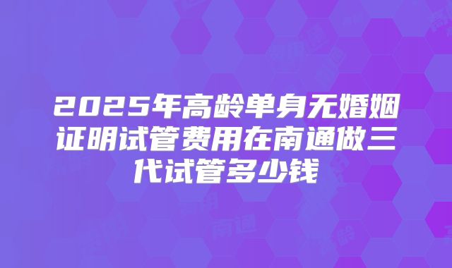 2025年高龄单身无婚姻证明试管费用在南通做三代试管多少钱