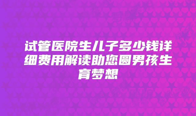 试管医院生儿子多少钱详细费用解读助您圆男孩生育梦想