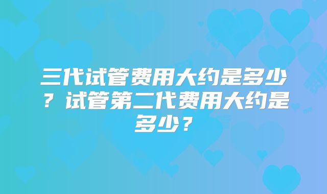 三代试管费用大约是多少？试管第二代费用大约是多少？