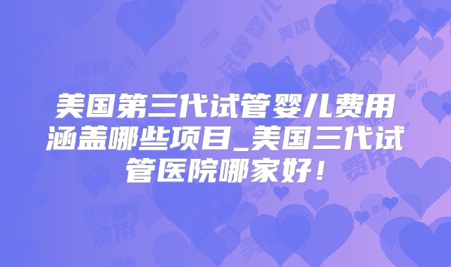 美国第三代试管婴儿费用涵盖哪些项目_美国三代试管医院哪家好！