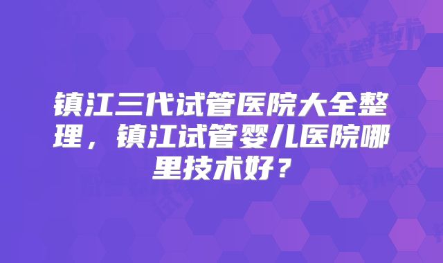 镇江三代试管医院大全整理，镇江试管婴儿医院哪里技术好？