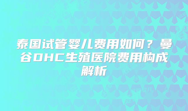 泰国试管婴儿费用如何？曼谷DHC生殖医院费用构成解析