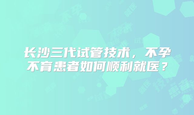 长沙三代试管技术，不孕不育患者如何顺利就医？