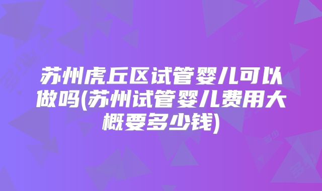 苏州虎丘区试管婴儿可以做吗(苏州试管婴儿费用大概要多少钱)
