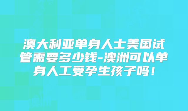 澳大利亚单身人士美国试管需要多少钱-澳洲可以单身人工受孕生孩子吗！