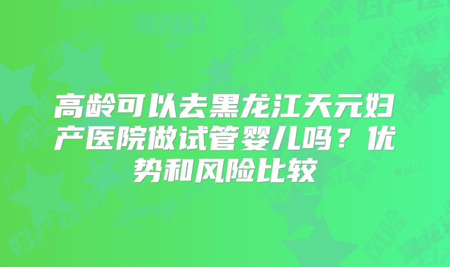 高龄可以去黑龙江天元妇产医院做试管婴儿吗？优势和风险比较
