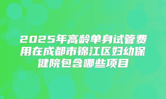 2025年高龄单身试管费用在成都市锦江区妇幼保健院包含哪些项目