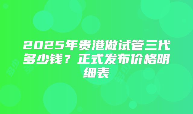 2025年贵港做试管三代多少钱？正式发布价格明细表