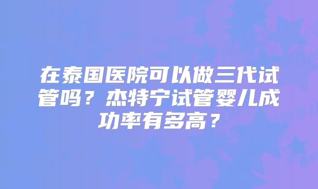 在泰国医院可以做三代试管吗？杰特宁试管婴儿成功率有多高？