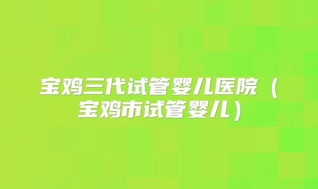 宝鸡三代试管婴儿医院（宝鸡市试管婴儿）