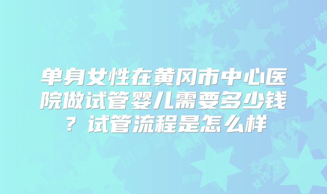 单身女性在黄冈市中心医院做试管婴儿需要多少钱?试管流程是怎么样
