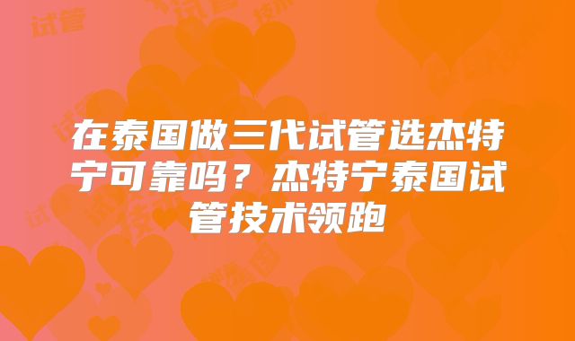 在泰国做三代试管选杰特宁可靠吗？杰特宁泰国试管技术领跑