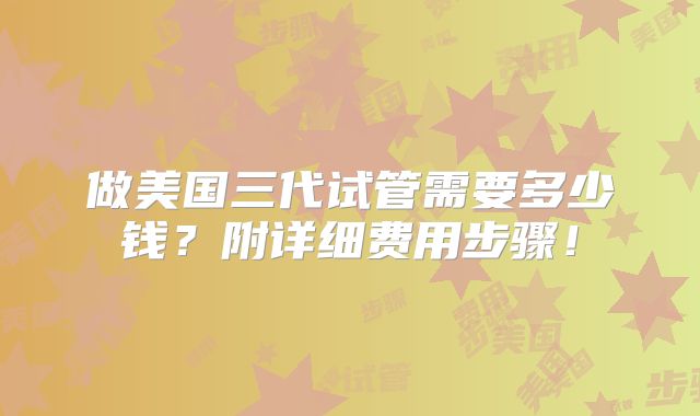 做美国三代试管需要多少钱？附详细费用步骤！
