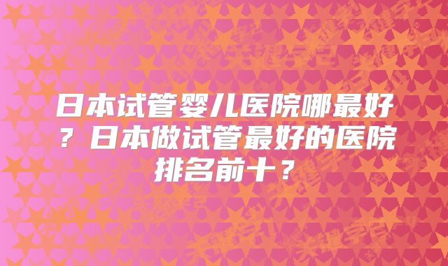 日本试管婴儿医院哪最好？日本做试管最好的医院排名前十？