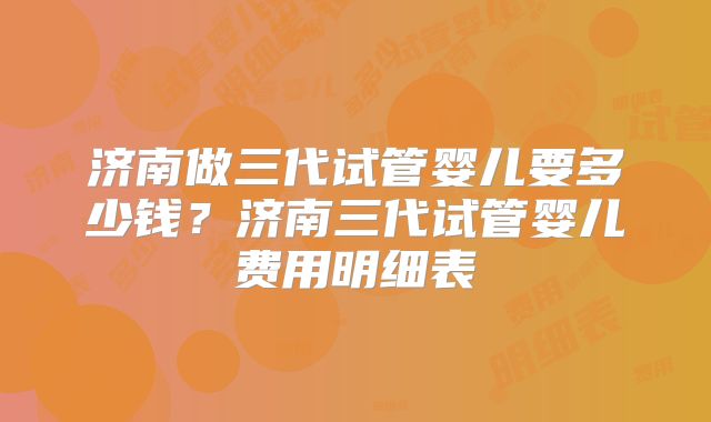 济南做三代试管婴儿要多少钱？济南三代试管婴儿费用明细表