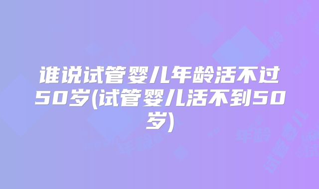 谁说试管婴儿年龄活不过50岁(试管婴儿活不到50岁)