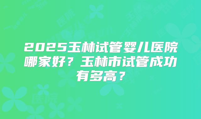 2025玉林试管婴儿医院哪家好?玉林市试管成功有多高?