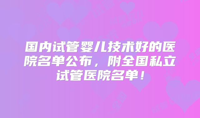 国内试管婴儿技术好的医院名单公布，附全国私立试管医院名单！