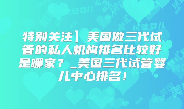 特别关注】美国做三代试管的私人机构排名比较好是哪家？_美国三代试管婴儿中心排名！