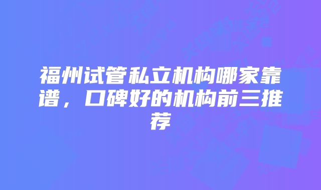福州试管私立机构哪家靠谱，口碑好的机构前三推荐