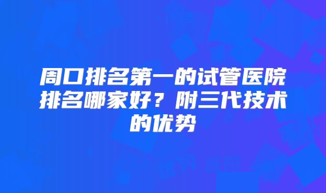 周口排名第一的试管医院排名哪家好?附三代技术的优势