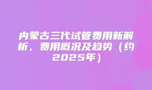 内蒙古三代试管费用新解析，费用概况及趋势（约2025年）