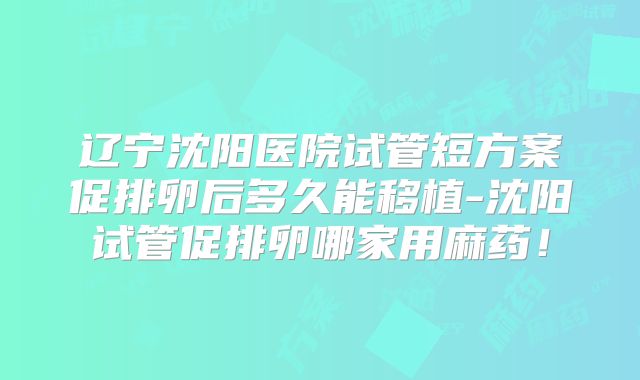 辽宁沈阳医院试管短方案促排卵后多久能移植-沈阳试管促排卵哪家用麻药！