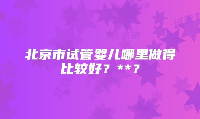 北京市试管婴儿哪里做得比较好？**？