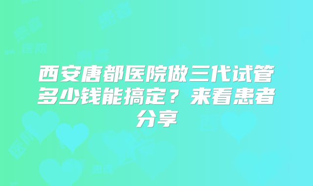 西安唐都医院做三代试管多少钱能搞定？来看患者分享